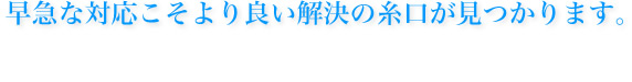 早急な対応こそより良い解決の糸口が見つかります。