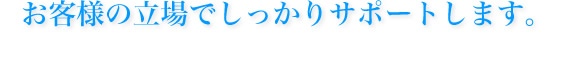お客様の立場をしっかりサポートします。