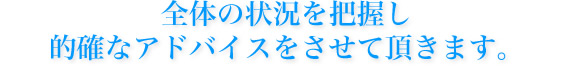 全体の状況を把握し的確なアドバイスをさせて頂きます。