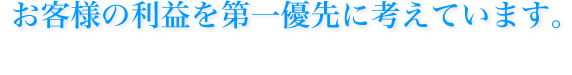 お客様の利益を第一優先に考えています。