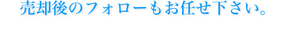 売却後のフォローもお任せ下さい。